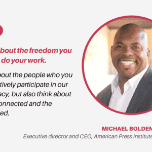 A quote card with a headshot of a Black man smiling at the camera, with text that reads, "Think about the freedom you have to do your work. Think about the people who you know actively participate in our democracy, but also think about the disconnected and the disaffected. — Michael Bolden, Executive director and CEO, American Press Institute".
